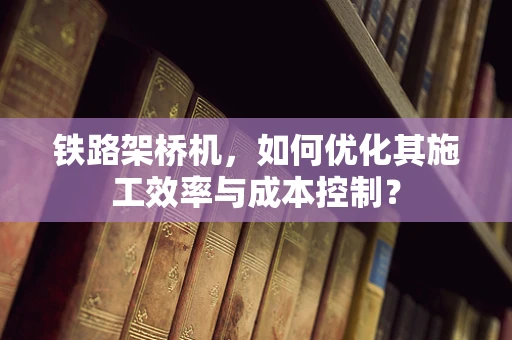 铁路架桥机，如何优化其施工效率与成本控制？