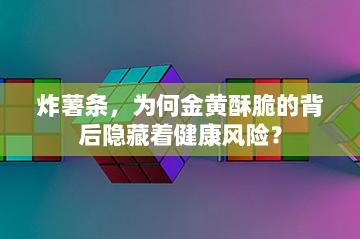 炸薯条，为何金黄酥脆的背后隐藏着健康风险？