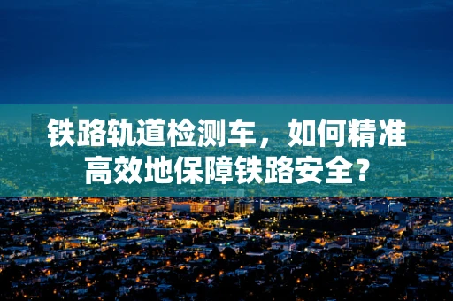 铁路轨道检测车，如何精准高效地保障铁路安全？