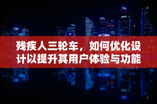 残疾人三轮车，如何优化设计以提升其用户体验与功能性？