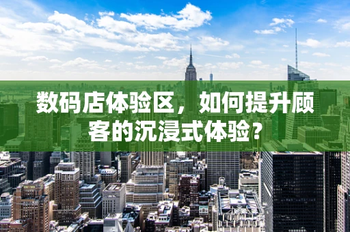 数码店体验区，如何提升顾客的沉浸式体验？