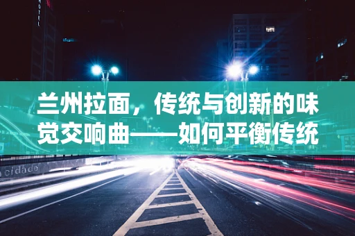 兰州拉面，传统与创新的味觉交响曲——如何平衡传统风味与现代健康需求？