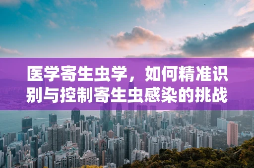 医学寄生虫学，如何精准识别与控制寄生虫感染的挑战？