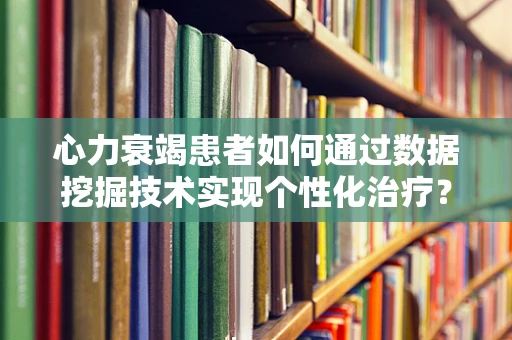 心力衰竭患者如何通过数据挖掘技术实现个性化治疗？