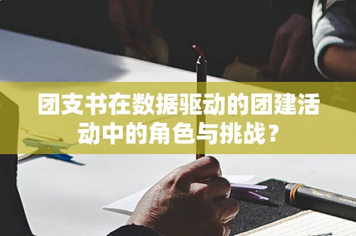 团支书在数据驱动的团建活动中的角色与挑战？