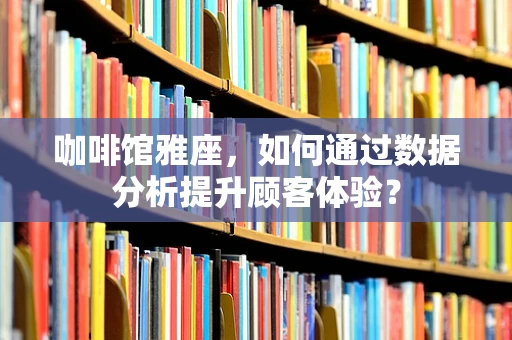 咖啡馆雅座，如何通过数据分析提升顾客体验？