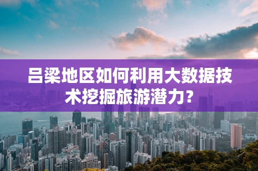 吕梁地区如何利用大数据技术挖掘旅游潜力？